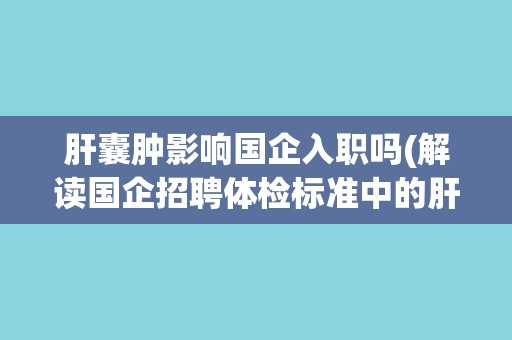 肝囊肿影响国企入职吗(解读国企招聘体检标准中的肝功能要求)