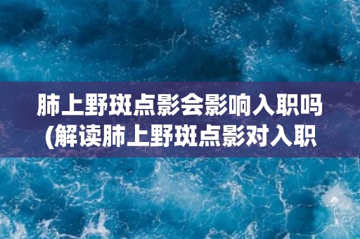 肺上野斑点影会影响入职吗(解读肺上野斑点影对入职体检的影响)