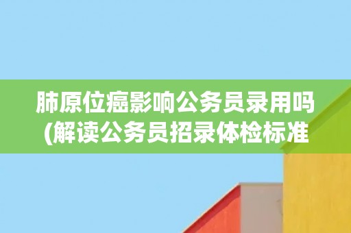 肺原位癌影响公务员录用吗(解读公务员招录体检标准中的肺部检查要求) 肺原位癌影响公务员录用吗(解读公务员招录体检标准中的肺部检查要求)