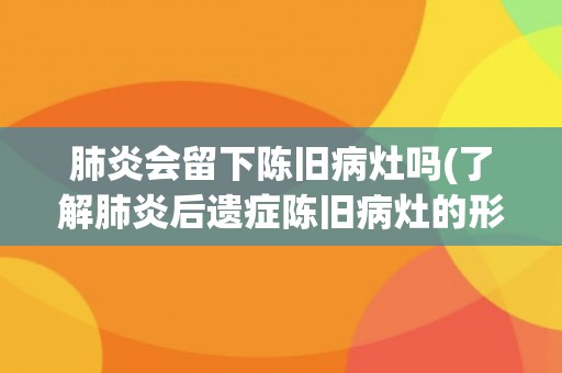 肺炎会留下陈旧病灶吗(了解肺炎后遗症陈旧病灶的形成及其影响) 肺炎会留下陈旧病灶吗(了解肺炎后遗症陈旧病灶的形成及其影响)