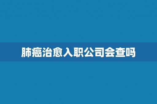 肺癌治愈入职公司会查吗 肺癌治愈入职公司会查吗