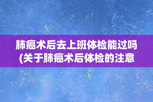 肺癌术后去上班体检能过吗(关于肺癌术后体检的注意事项和建议) 肺癌术后去上班体检能过吗(关于肺癌术后体检的注意事项和建议)