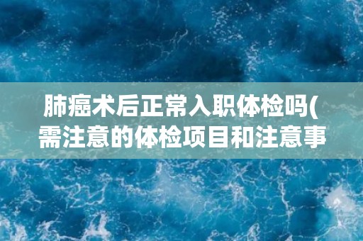 肺癌术后正常入职体检吗(需注意的体检项目和注意事项) 肺癌术后正常入职体检吗(需注意的体检项目和注意事项)