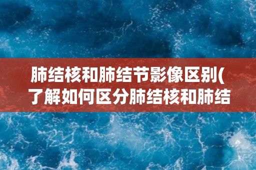 肺结核和肺结节影像区别(了解如何区分肺结核和肺结节影像)