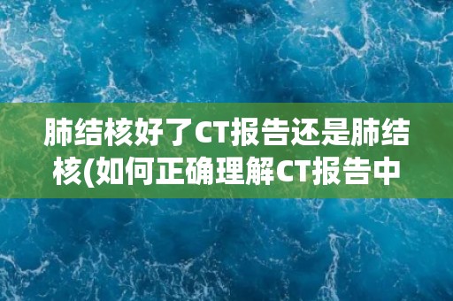 肺结核好了CT报告还是肺结核(如何正确理解CT报告中的肺结核信息？)