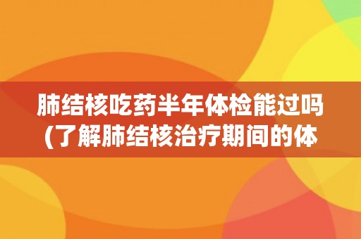 肺结核吃药半年体检能过吗(了解肺结核治疗期间的体检要求和注意事项)