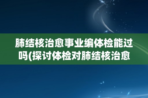 肺结核治愈事业编体检能过吗(探讨体检对肺结核治愈事业编制的影响)