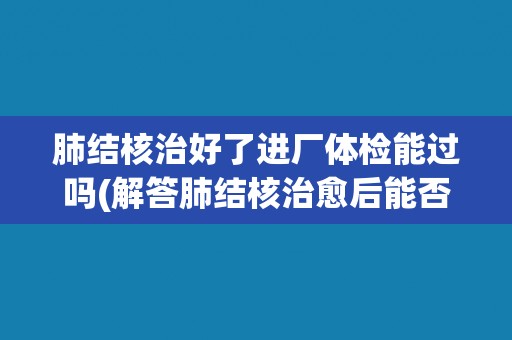 肺结核治好了进厂体检能过吗(解答肺结核治愈后能否通过企业体检？)