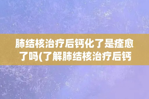 肺结核治疗后钙化了是痊愈了吗(了解肺结核治疗后钙化的意义和影响)