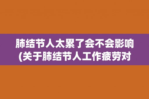 肺结节人太累了会不会影响(关于肺结节人工作疲劳对身体的影响) 肺结节人太累了会不会影响(关于肺结节人工作疲劳对身体的影响)
