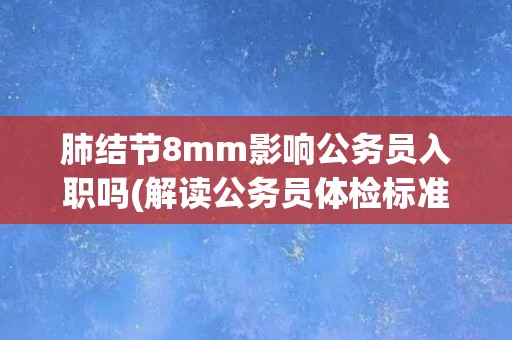 肺结节8mm影响公务员入职吗(解读公务员体检标准及相关政策)
