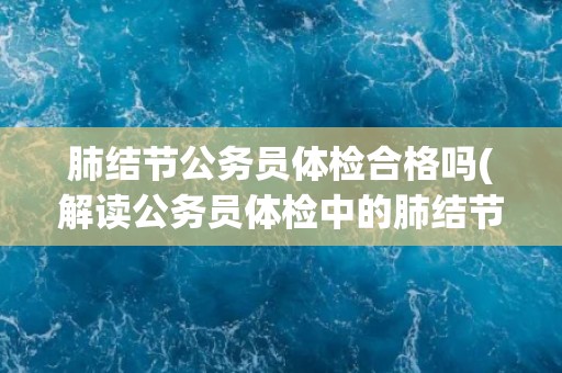 肺结节公务员体检合格吗(解读公务员体检中的肺结节检查标准与要求) 肺结节公务员体检合格吗(解读公务员体检中的肺结节检查标准与要求)