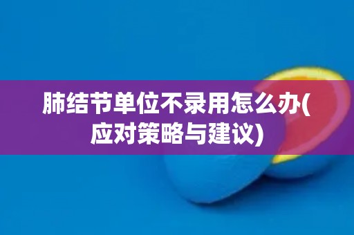 肺结节单位不录用怎么办(应对策略与建议)