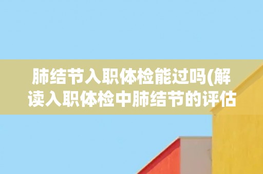 肺结节入职体检能过吗(解读入职体检中肺结节的评估标准及影响因素)