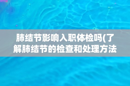 肺结节影响入职体检吗(了解肺结节的检查和处理方法) 肺结节影响入职体检吗(了解肺结节的检查和处理方法)