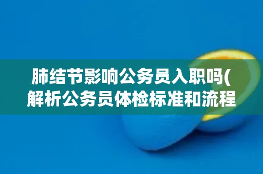 肺结节影响公务员入职吗(解析公务员体检标准和流程) 肺结节影响公务员入职吗(解析公务员体检标准和流程)
