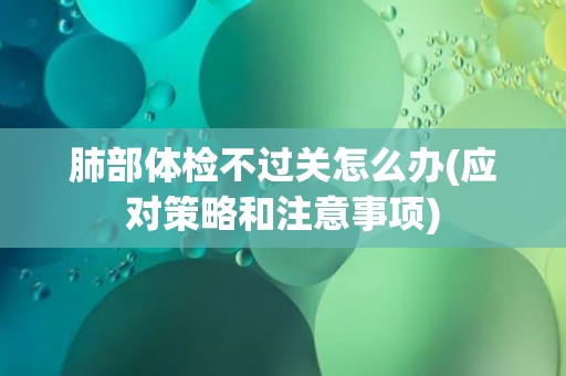 肺部体检不过关怎么办(应对策略和注意事项) 肺部体检不过关怎么办(应对策略和注意事项)