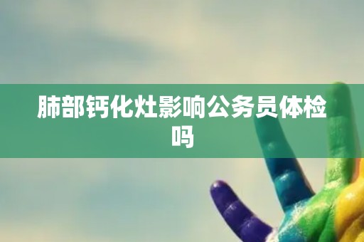 肺部钙化灶影响公务员体检吗