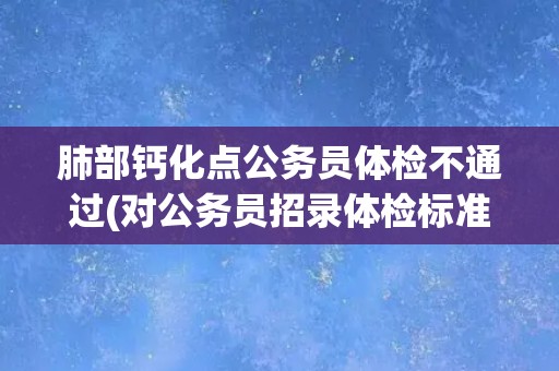 肺部钙化点公务员体检不通过(对公务员招录体检标准的反思与探讨)