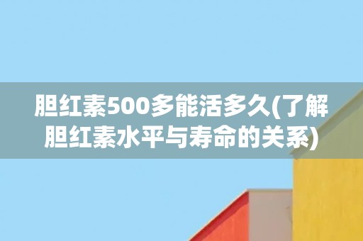 胆红素500多能活多久(了解胆红素水平与寿命的关系)