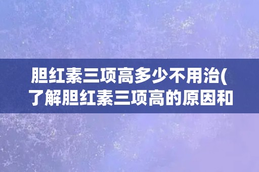 胆红素三项高多少不用治(了解胆红素三项高的原因和影响)