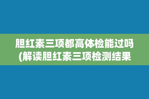胆红素三项都高体检能过吗(解读胆红素三项检测结果及其对体检的影响)