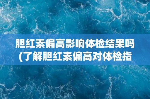 胆红素偏高影响体检结果吗(了解胆红素偏高对体检指标的影响及应对措施)