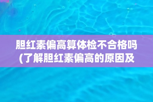 胆红素偏高算体检不合格吗(了解胆红素偏高的原因及对健康的影响)
