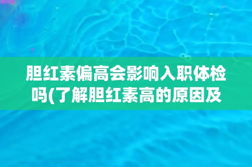 胆红素偏高会影响入职体检吗(了解胆红素高的原因及应对方法)