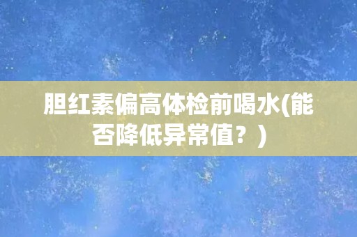 胆红素偏高体检前喝水(能否降低异常值？)