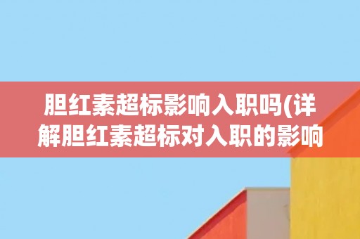 胆红素超标影响入职吗(详解胆红素超标对入职的影响及应对方法)