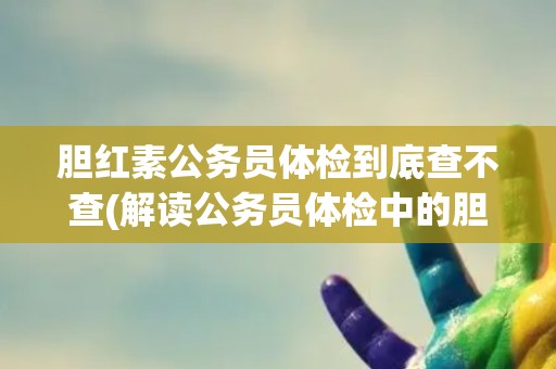 胆红素公务员体检到底查不查(解读公务员体检中的胆红素项目)