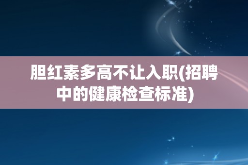 胆红素多高不让入职(招聘中的健康检查标准)