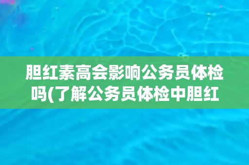 胆红素高会影响公务员体检吗(了解公务员体检中胆红素高的影响和处理方法)