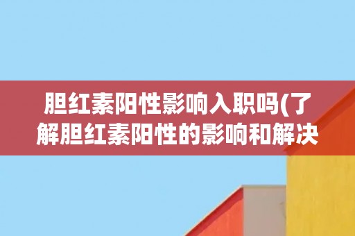 胆红素阳性影响入职吗(了解胆红素阳性的影响和解决方法)