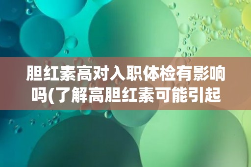 胆红素高对入职体检有影响吗(了解高胆红素可能引起的健康问题及解决方案)