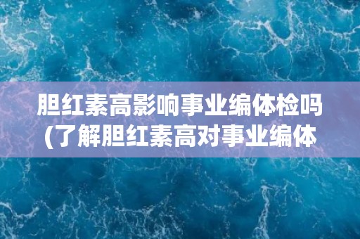 胆红素高影响事业编体检吗(了解胆红素高对事业编体检的影响及应对方法)