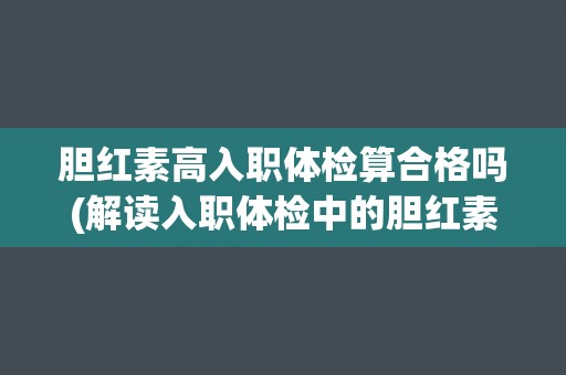 胆红素高入职体检算合格吗(解读入职体检中的胆红素指标及其影响因素)