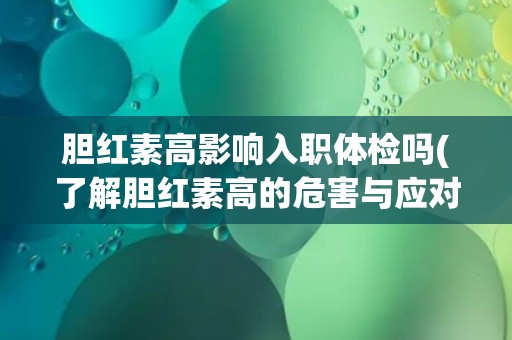 胆红素高影响入职体检吗(了解胆红素高的危害与应对措施)