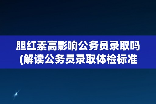 胆红素高影响公务员录取吗(解读公务员录取体检标准中的胆红素指标)