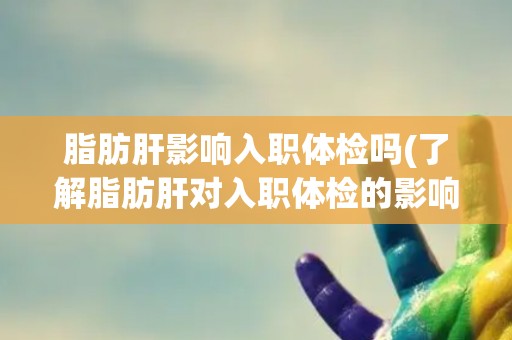 脂肪肝影响入职体检吗(了解脂肪肝对入职体检的影响及应对措施)