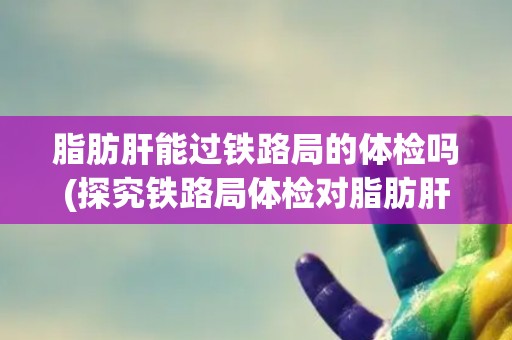 脂肪肝能过铁路局的体检吗(探究铁路局体检对脂肪肝的要求和限制) 脂肪肝能过铁路局的体检吗(探究铁路局体检对脂肪肝的要求和限制)