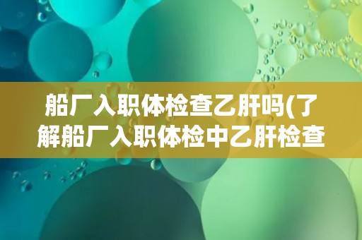 船厂入职体检查乙肝吗(了解船厂入职体检中乙肝检查的必要性和流程)