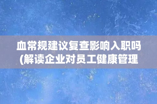 血常规建议复查影响入职吗(解读企业对员工健康管理的态度)