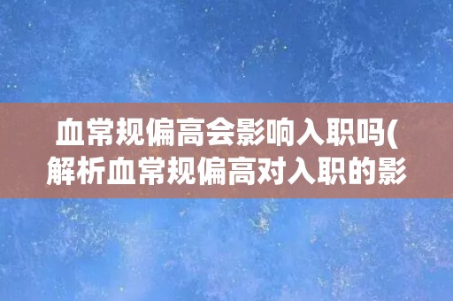 血常规偏高会影响入职吗(解析血常规偏高对入职的影响及应对措施)