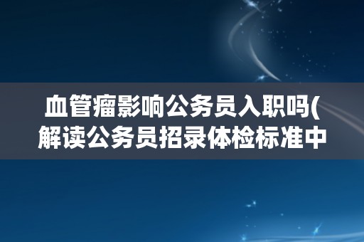 血管瘤影响公务员入职吗(解读公务员招录体检标准中的血管瘤问题)