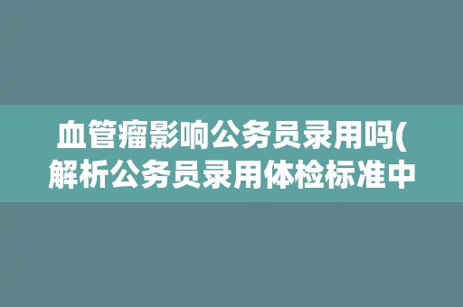 血管瘤影响公务员录用吗(解析公务员录用体检标准中的血管瘤问题)