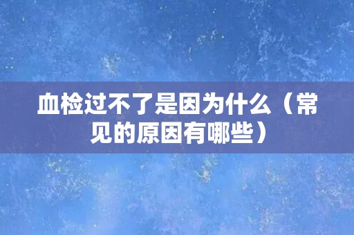 血检过不了是因为什么（常见的原因有哪些）