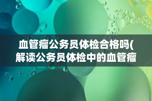 血管瘤公务员体检合格吗(解读公务员体检中的血管瘤检查标准和要求)