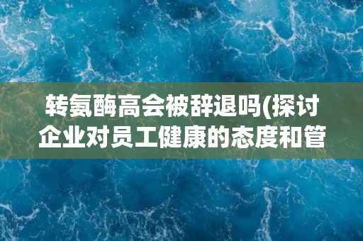 转氨酶高会被辞退吗(探讨企业对员工健康的态度和管理方式)